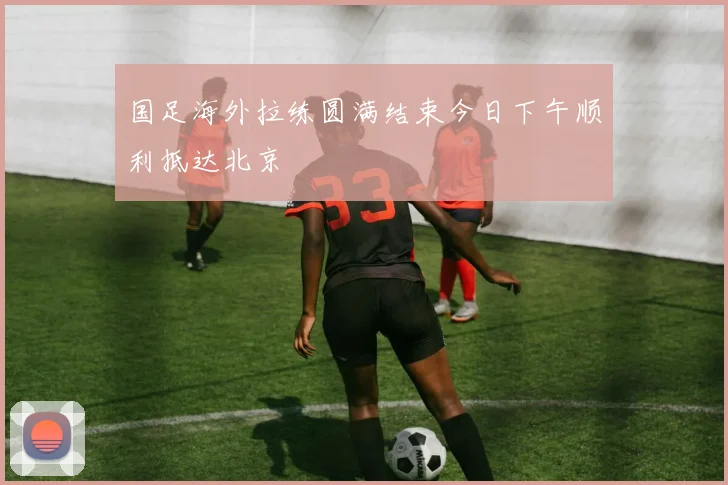 国足海外拉练圆满结束今日下午顺利抵达北京