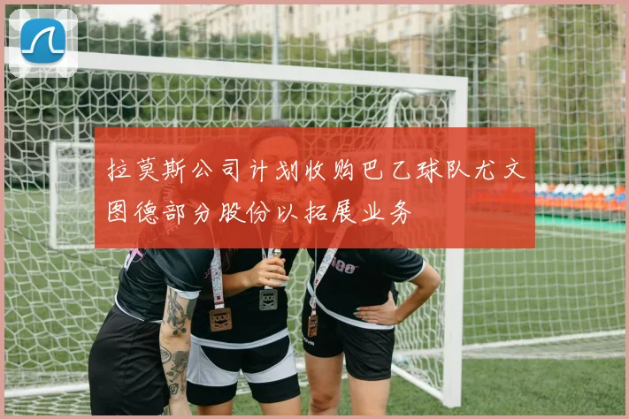 拉莫斯公司计划收购巴乙球队尤文图德部分股份以拓展业务