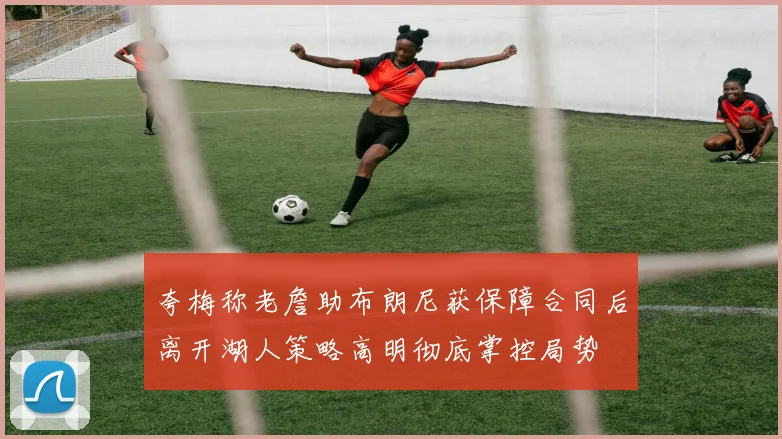 夸梅称老詹助布朗尼获保障合同后离开湖人策略高明彻底掌控局势