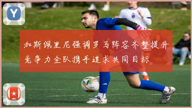 加斯佩里尼强调罗马阵容齐整提升竞争力全队携手追求共同目标