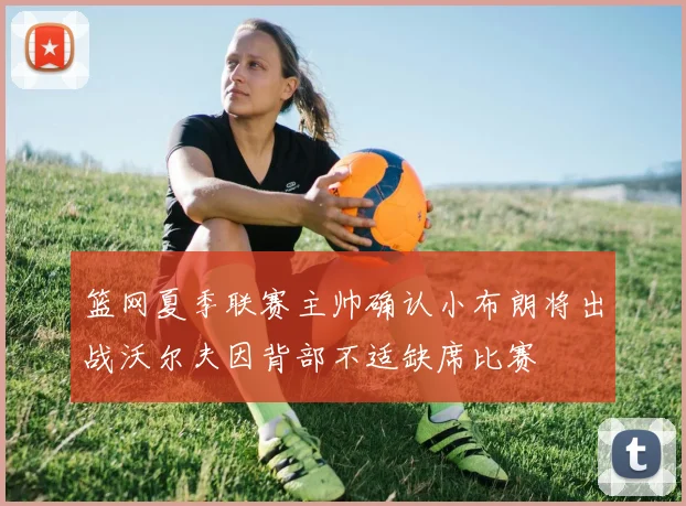 篮网夏季联赛主帅确认小布朗将出战沃尔夫因背部不适缺席比赛