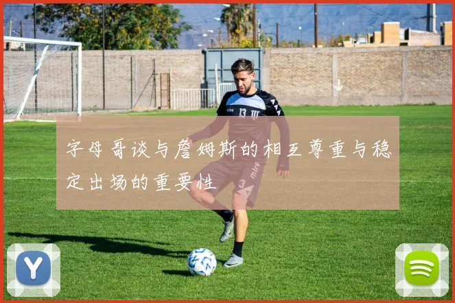 字母哥谈与詹姆斯的相互尊重与稳定出场的重要性