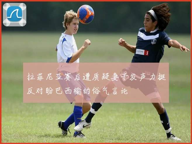 拉菲尼亚赛后遭质疑妻子发声力挺反对盼巴西输的俗气言论