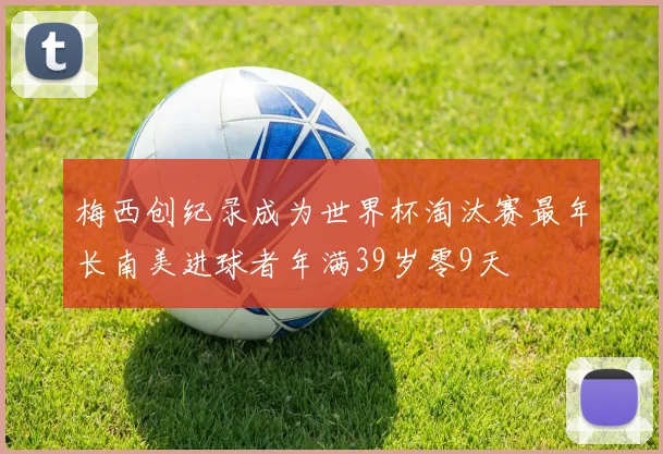 梅西创纪录成为世界杯淘汰赛最年长南美进球者年满39岁零9天