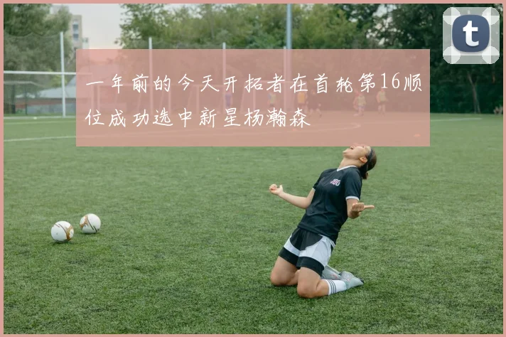 一年前的今天开拓者在首轮第16顺位成功选中新星杨瀚森