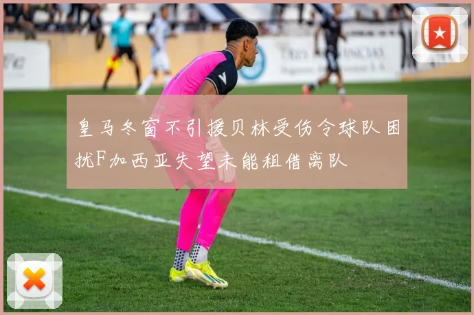 皇马冬窗不引援贝林受伤令球队困扰F加西亚失望未能租借离队