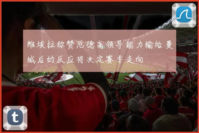 维埃拉称赞厄德高领导能力输给曼城后的反应将决定赛季走向