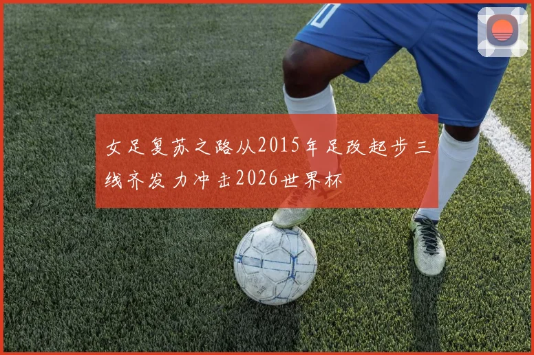 女足复苏之路从2015年足改起步三线齐发力冲击2026世界杯
