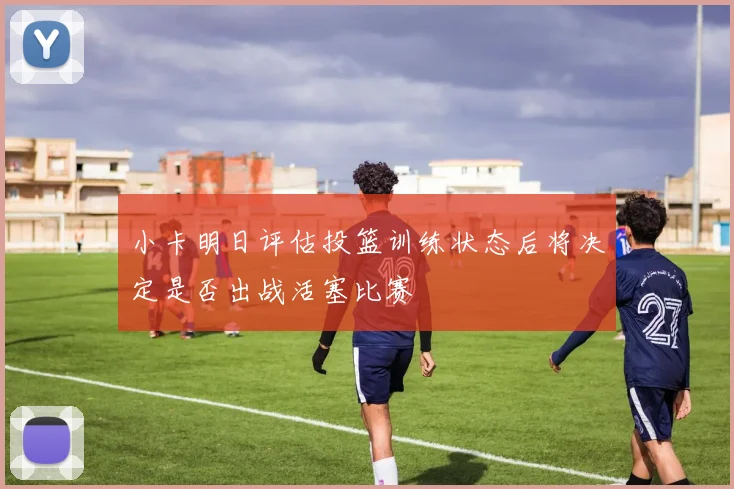 小卡明日评估投篮训练状态后将决定是否出战活塞比赛