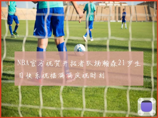 NBA官方祝贺开拓者队杨瀚森21岁生日快乐祝福满满庆祝时刻