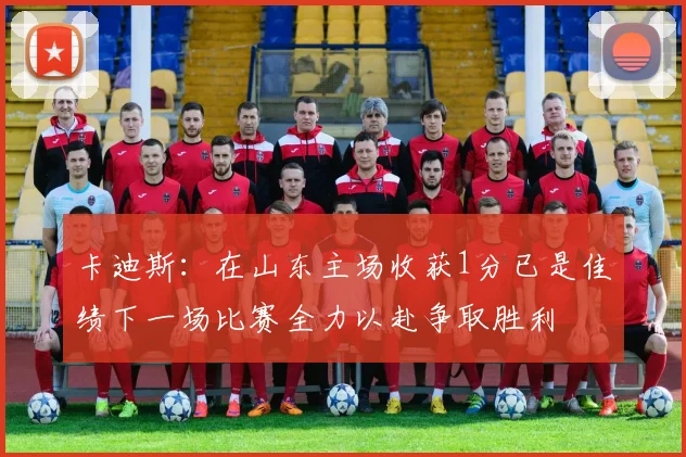卡迪斯：在山东主场收获1分已是佳绩下一场比赛全力以赴争取胜利