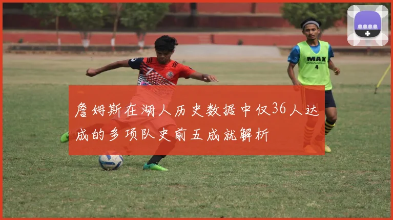 詹姆斯在湖人历史数据中仅36人达成的多项队史前五成就解析