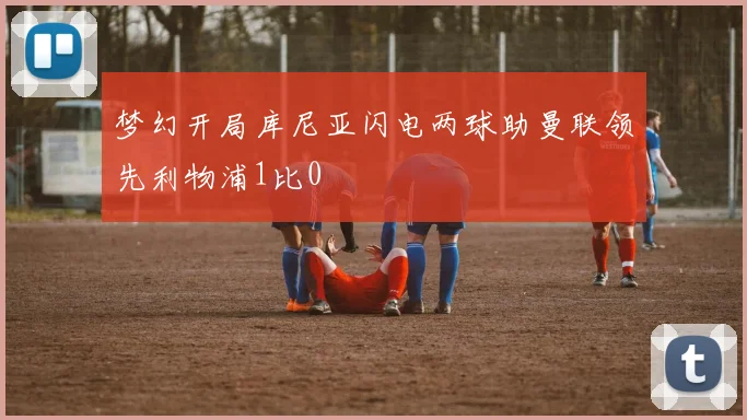梦幻开局库尼亚闪电两球助曼联领先利物浦1比0