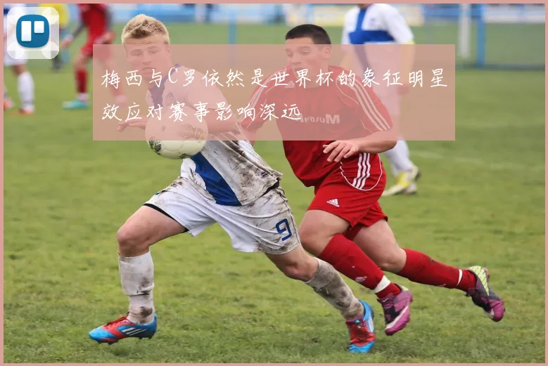 梅西与C罗依然是世界杯的象征明星效应对赛事影响深远
